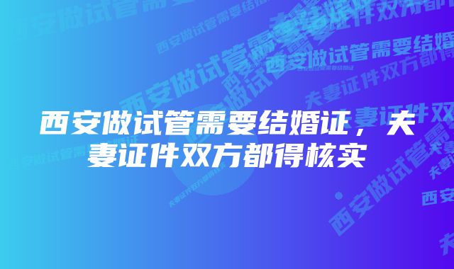 西安做试管需要结婚证，夫妻证件双方都得核实