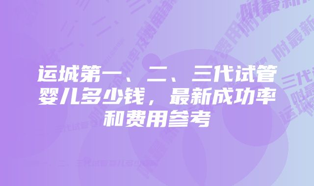 运城第一、二、三代试管婴儿多少钱，最新成功率和费用参考