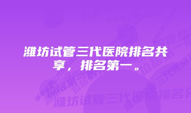 潍坊试管三代医院排名共享，排名第一。