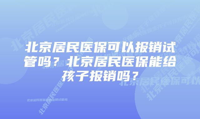 北京居民医保可以报销试管吗？北京居民医保能给孩子报销吗？