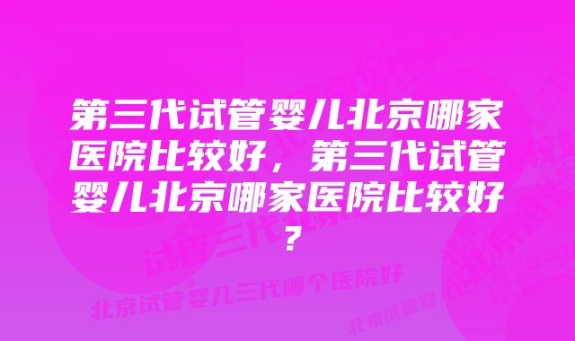 第三代试管婴儿北京哪家医院比较好，第三代试管婴儿北京哪家医院比较好？