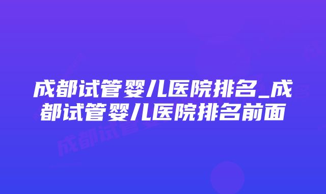 成都试管婴儿医院排名_成都试管婴儿医院排名前面