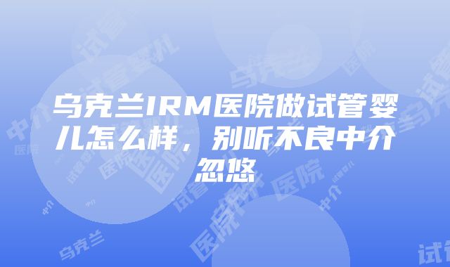 乌克兰IRM医院做试管婴儿怎么样，别听不良中介忽悠