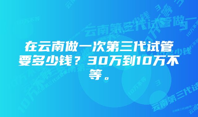 在云南做一次第三代试管要多少钱？30万到10万不等。