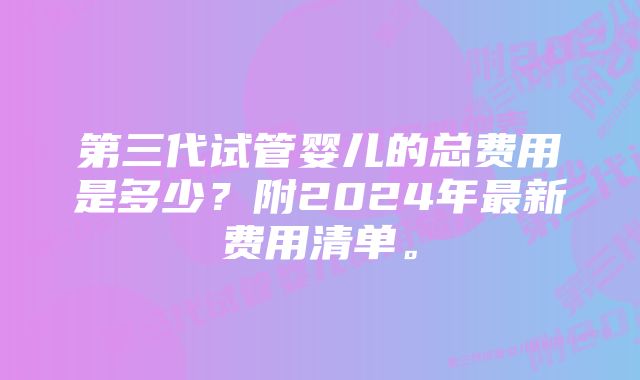 第三代试管婴儿的总费用是多少？附2024年最新费用清单。