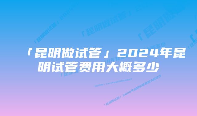 「昆明做试管」2024年昆明试管费用大概多少