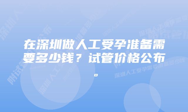 在深圳做人工受孕准备需要多少钱？试管价格公布。