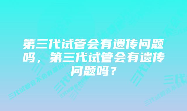 第三代试管会有遗传问题吗，第三代试管会有遗传问题吗？