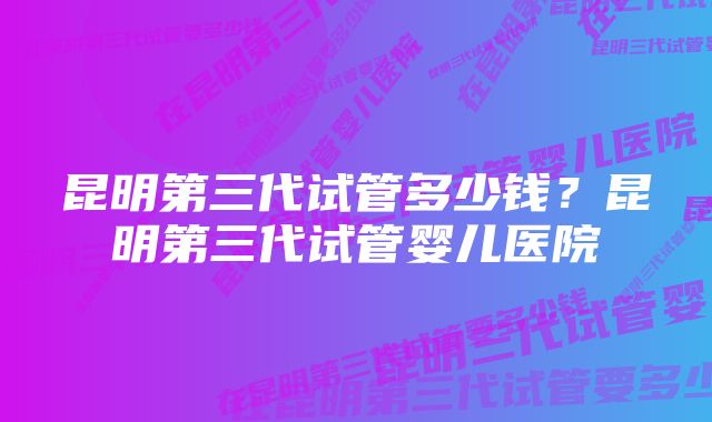 昆明第三代试管多少钱？昆明第三代试管婴儿医院