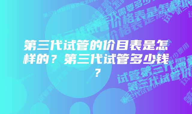 第三代试管的价目表是怎样的？第三代试管多少钱？