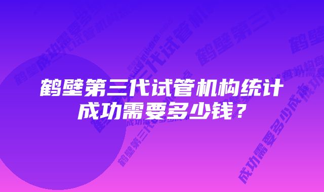 鹤壁第三代试管机构统计成功需要多少钱？