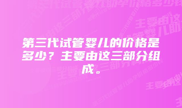 第三代试管婴儿的价格是多少？主要由这三部分组成。