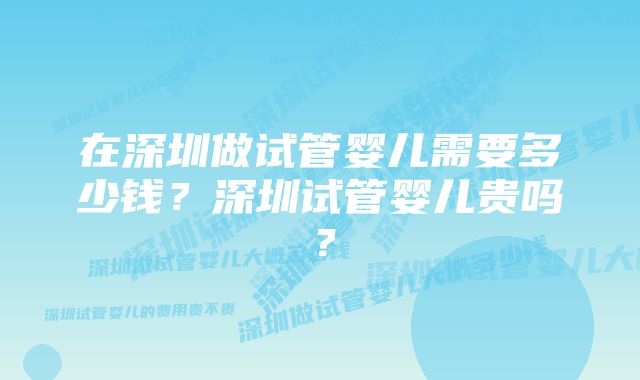 在深圳做试管婴儿需要多少钱？深圳试管婴儿贵吗？