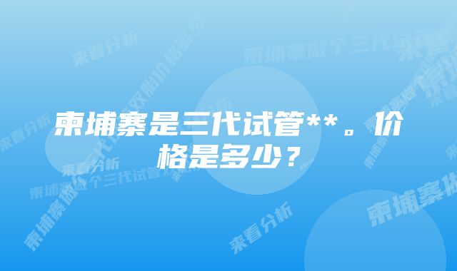 柬埔寨是三代试管**。价格是多少？