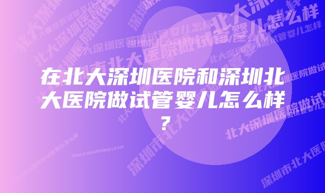 在北大深圳医院和深圳北大医院做试管婴儿怎么样？