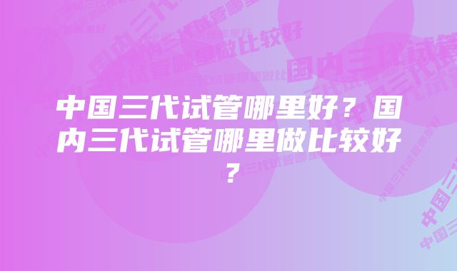 中国三代试管哪里好？国内三代试管哪里做比较好？