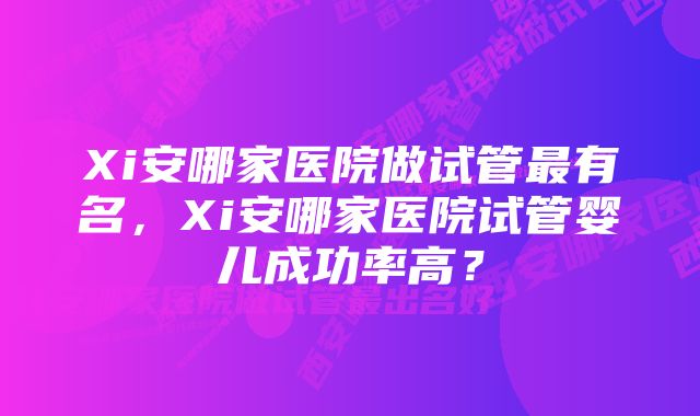 Xi安哪家医院做试管最有名，Xi安哪家医院试管婴儿成功率高？