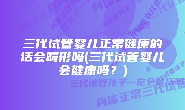 三代试管婴儿正常健康的话会畸形吗(三代试管婴儿会健康吗？)