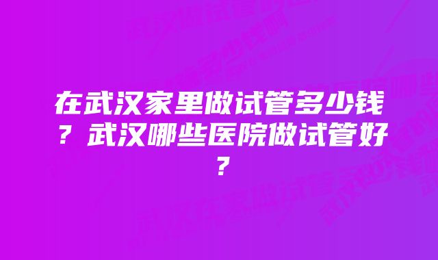 在武汉家里做试管多少钱？武汉哪些医院做试管好？