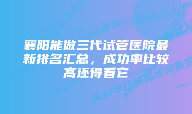 襄阳能做三代试管医院最新排名汇总，成功率比较高还得看它