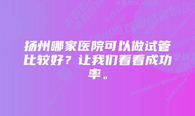 扬州哪家医院可以做试管比较好？让我们看看成功率。