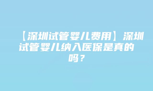 【深圳试管婴儿费用】深圳试管婴儿纳入医保是真的吗？