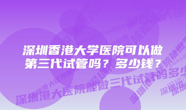 深圳香港大学医院可以做第三代试管吗？多少钱？