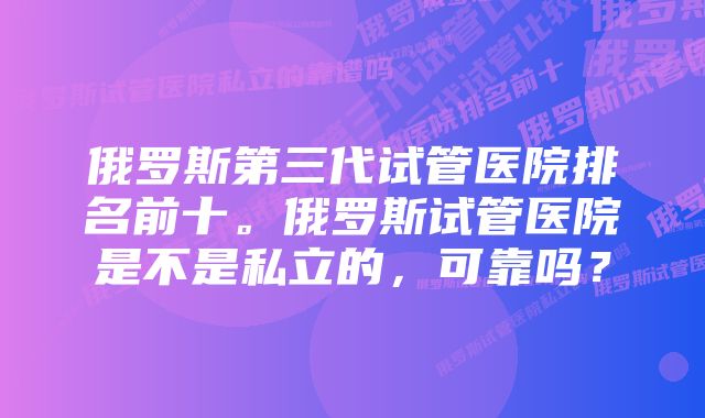 俄罗斯第三代试管医院排名前十。俄罗斯试管医院是不是私立的，可靠吗？