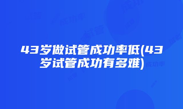 43岁做试管成功率低(43岁试管成功有多难)