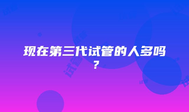 现在第三代试管的人多吗？