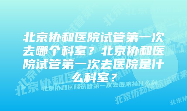 北京协和医院试管第一次去哪个科室？北京协和医院试管第一次去医院是什么科室？