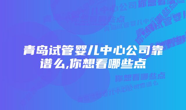 青岛试管婴儿中心公司靠谱么,你想看哪些点