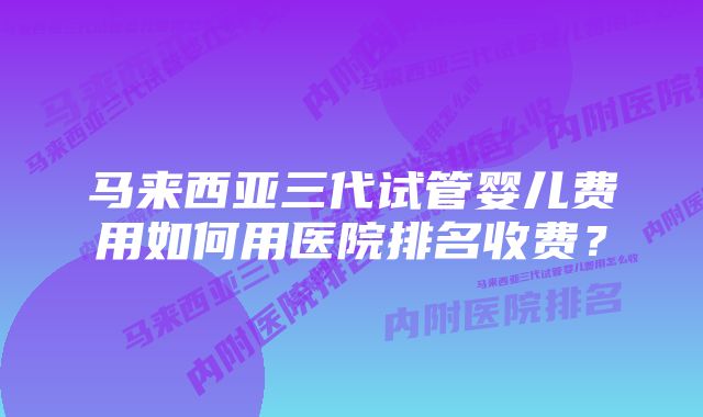 马来西亚三代试管婴儿费用如何用医院排名收费？