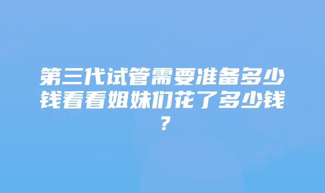 第三代试管需要准备多少钱看看姐妹们花了多少钱？