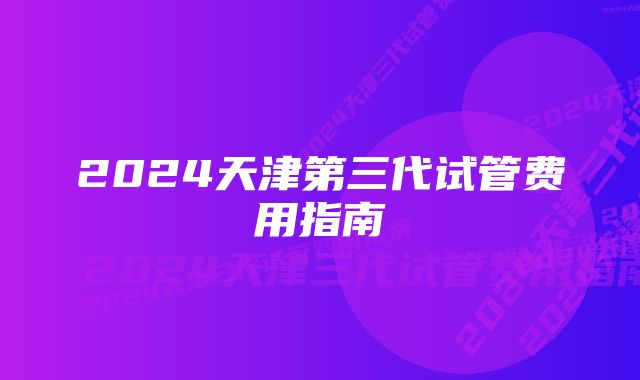 2024天津第三代试管费用指南