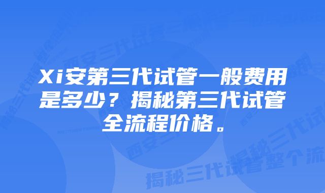 Xi安第三代试管一般费用是多少？揭秘第三代试管全流程价格。