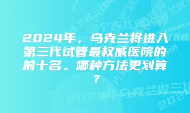 2024年，乌克兰将进入第三代试管最权威医院的前十名。哪种方法更划算？