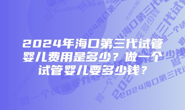 2024年海口第三代试管婴儿费用是多少？做一个试管婴儿要多少钱？