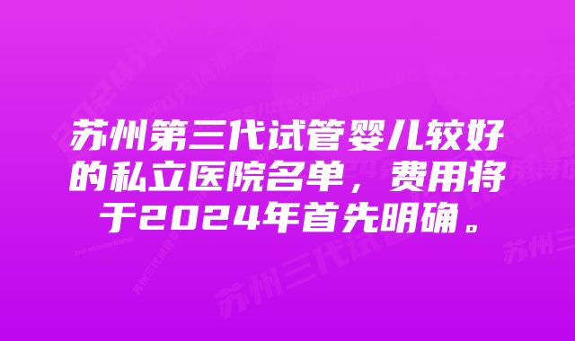 苏州第三代试管婴儿较好的私立医院名单，费用将于2024年首先明确。