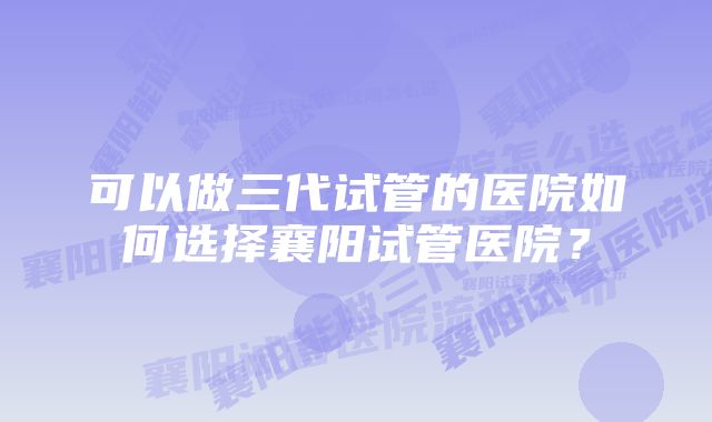 可以做三代试管的医院如何选择襄阳试管医院？