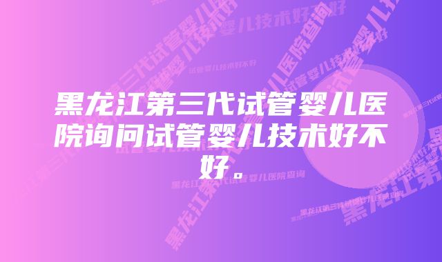 黑龙江第三代试管婴儿医院询问试管婴儿技术好不好。