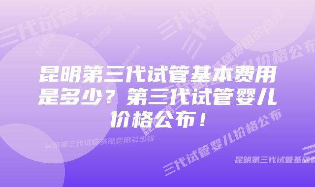 昆明第三代试管基本费用是多少？第三代试管婴儿价格公布！