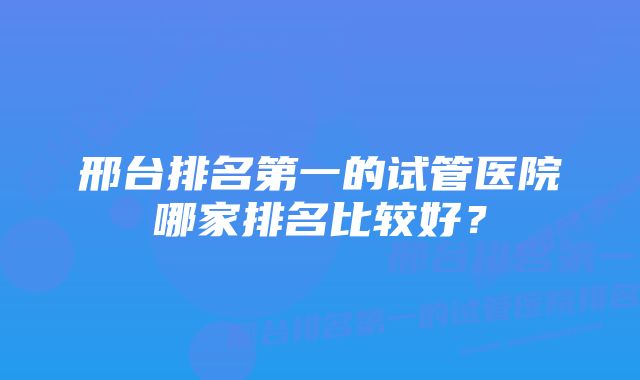 邢台排名第一的试管医院哪家排名比较好？