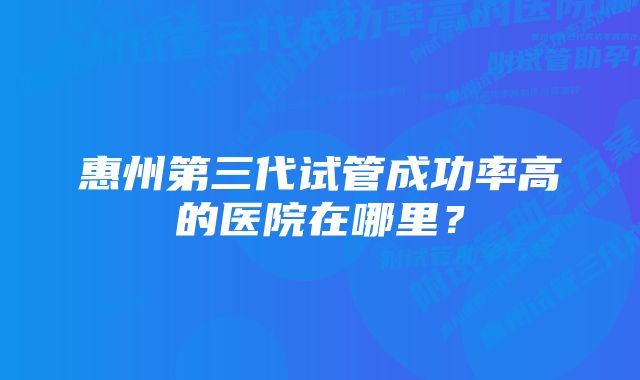 惠州第三代试管成功率高的医院在哪里？