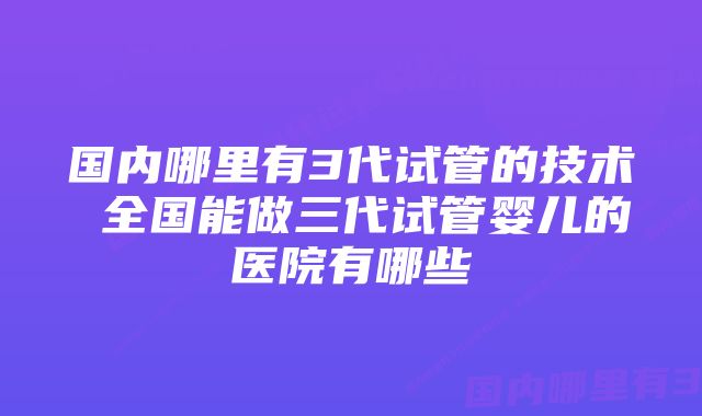 国内哪里有3代试管的技术 全国能做三代试管婴儿的医院有哪些