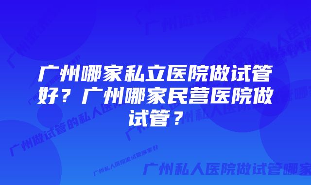 广州哪家私立医院做试管好？广州哪家民营医院做试管？