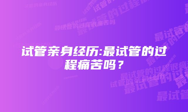 试管亲身经历:最试管的过程痛苦吗？