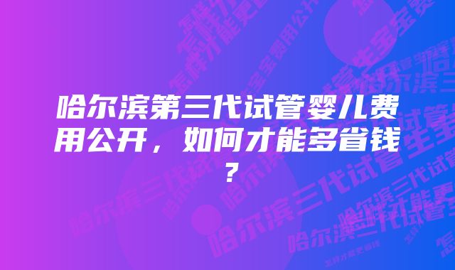 哈尔滨第三代试管婴儿费用公开，如何才能多省钱？