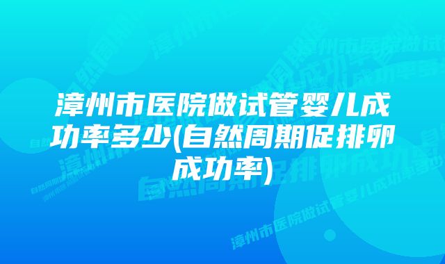 漳州市医院做试管婴儿成功率多少(自然周期促排卵成功率)