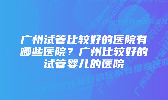 广州试管比较好的医院有哪些医院？广州比较好的试管婴儿的医院